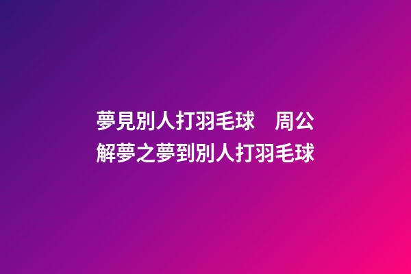 夢見別人打羽毛球　周公解夢之夢到別人打羽毛球